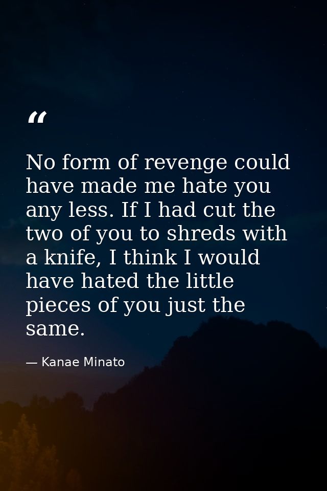 No form of revenge could have made me hate you any less. If I had cut the two of you to shreds with a knife, I think I w — Kanae Minato