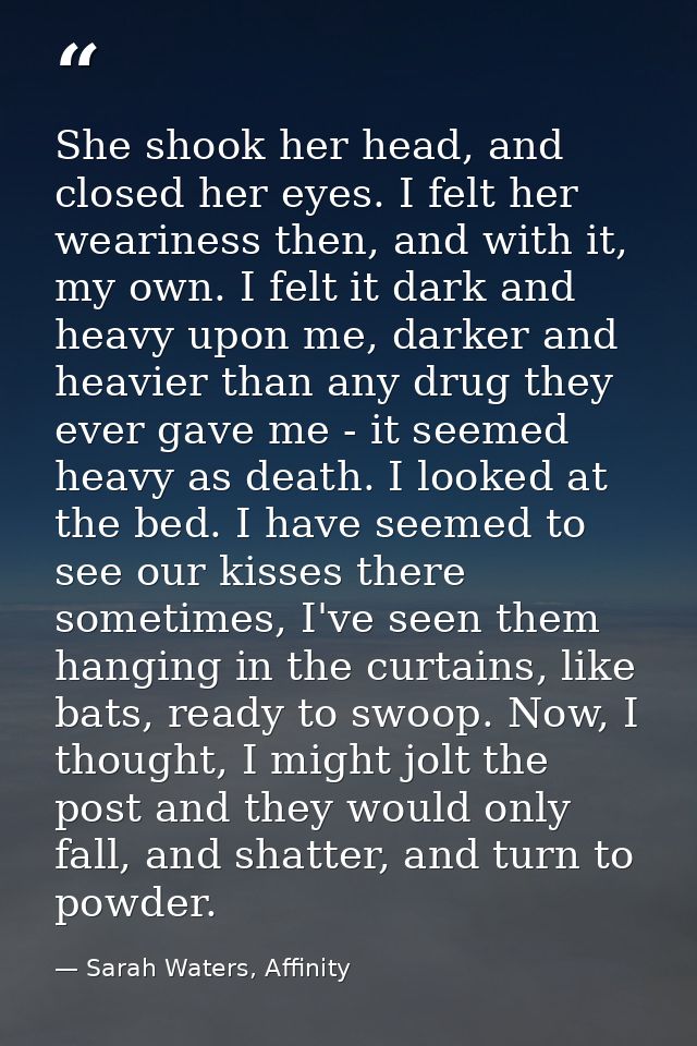 She shook her head, and closed her eyes. I felt her weariness then, and with it, my own. I felt it dark and heavy upon m — Sarah Waters, Affinity