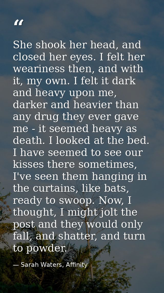She shook her head, and closed her eyes. I felt her weariness then, and with it, my own. I felt it dark and heavy upon m — Sarah Waters, Affinity