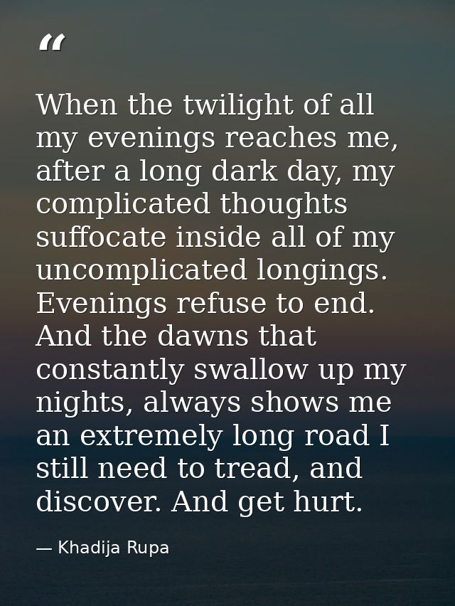 When the twilight of all my evenings reaches me, after a long dark day, my complicated thoughts suffocate inside all of  — Khadija Rupa