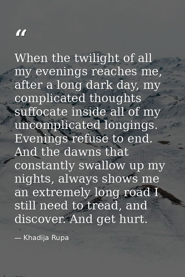 When the twilight of all my evenings reaches me, after a long dark day, my complicated thoughts suffocate inside all of  — Khadija Rupa