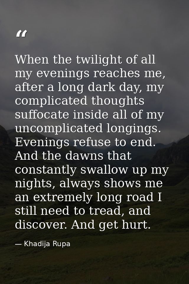 When the twilight of all my evenings reaches me, after a long dark day, my complicated thoughts suffocate inside all of  — Khadija Rupa