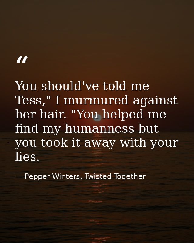 You should've told me Tess," I murmured against her hair. "You helped me find my humanness but you took it away with you — Pepper Winters, Twisted Together