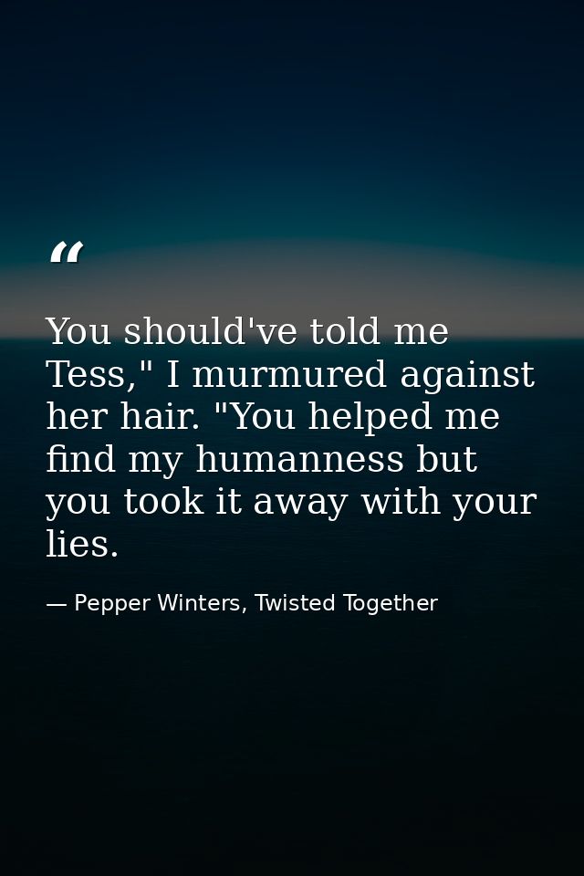 You should've told me Tess," I murmured against her hair. "You helped me find my humanness but you took it away with you — Pepper Winters, Twisted Together