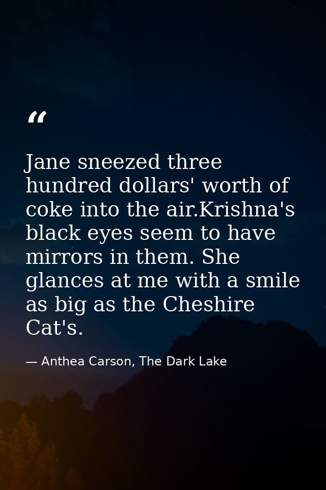 Jane sneezed three hundred dollars' worth of coke into the air.Krishna's black eyes seem to have mirrors in them. She gl — Anthea Carson, The Dark Lake