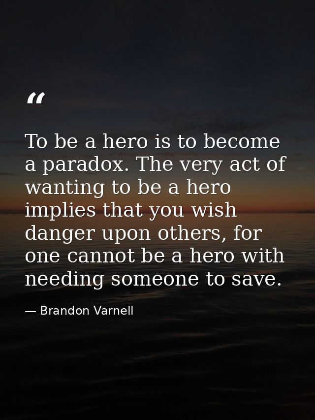 To be a hero is to become a paradox. The very act of wanting to be a hero implies that you wish danger upon others, for  — Brandon Varnell