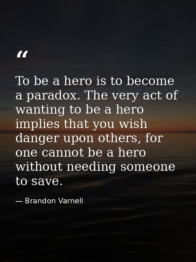 To be a hero is to become a paradox. The very act of wanting to be a hero implies that you wish danger upon others, for  — Brandon Varnell