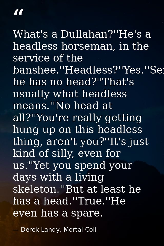 What's a Dullahan?''He's a headless horseman, in the service of the banshee.''Headless?''Yes.''Seriously?''Yes.''So he h — Derek Landy, Mortal Coil