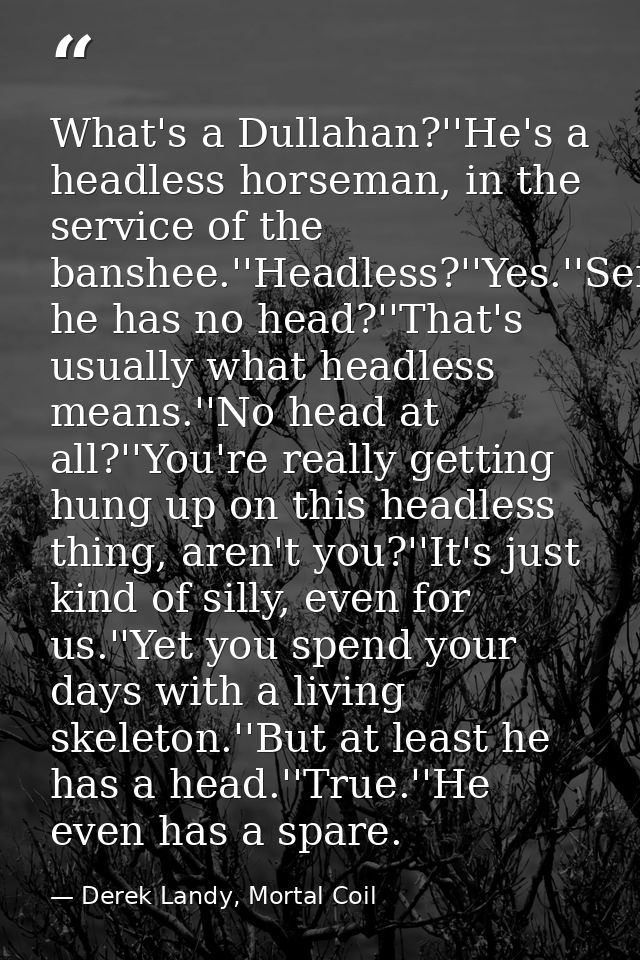 What's a Dullahan?''He's a headless horseman, in the service of the banshee.''Headless?''Yes.''Seriously?''Yes.''So he h — Derek Landy, Mortal Coil