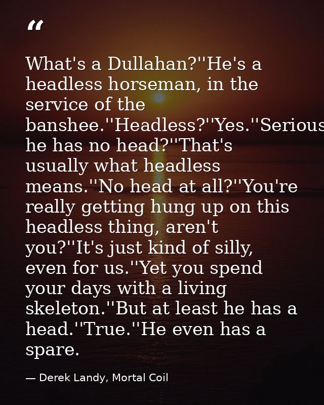What's a Dullahan?''He's a headless horseman, in the service of the banshee.''Headless?''Yes.''Seriously?''Yes.''So he h — Derek Landy, Mortal Coil