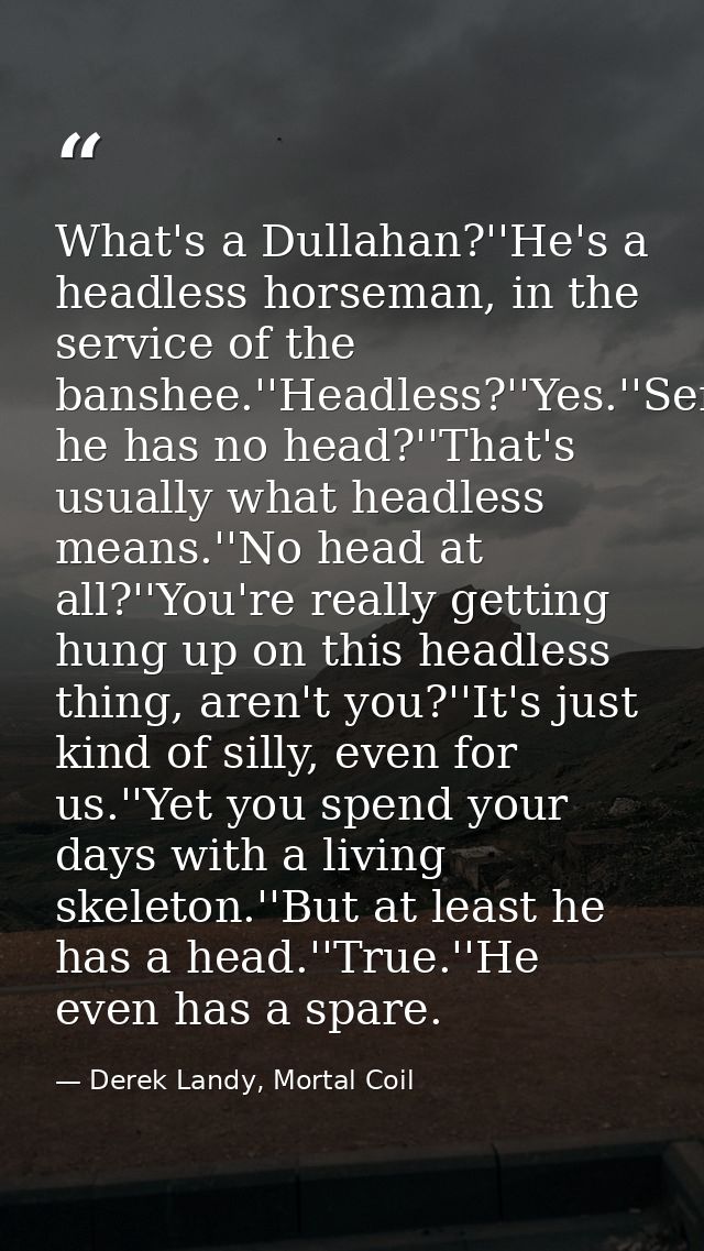 What's a Dullahan?''He's a headless horseman, in the service of the banshee.''Headless?''Yes.''Seriously?''Yes.''So he h — Derek Landy, Mortal Coil