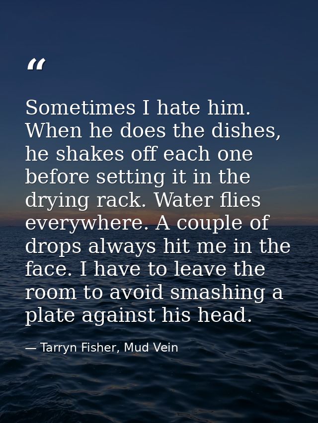 Sometimes I hate him. When he does the dishes, he shakes off each one before setting it in the drying rack. Water flies  — Tarryn Fisher, Mud Vein