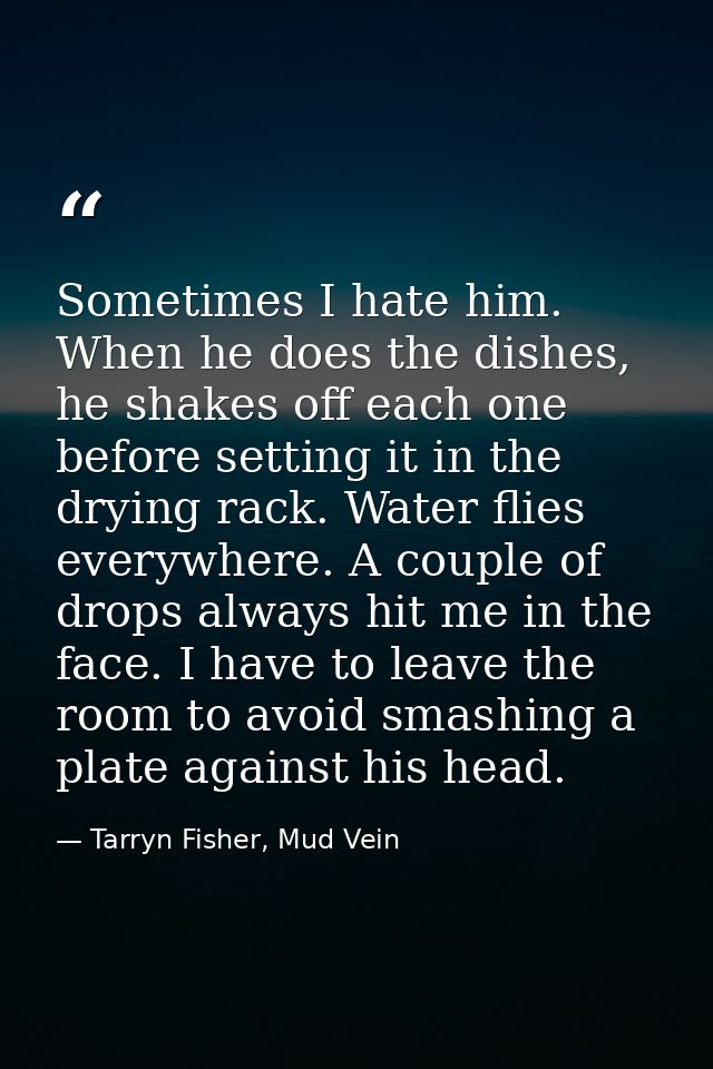 Sometimes I hate him. When he does the dishes, he shakes off each one before setting it in the drying rack. Water flies  — Tarryn Fisher, Mud Vein