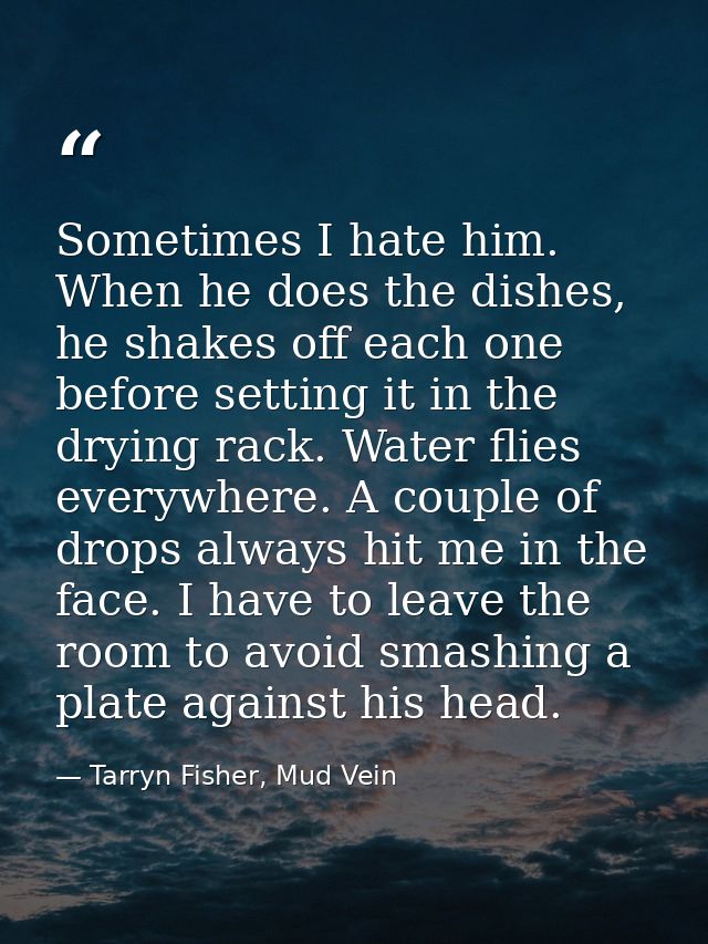 Sometimes I hate him. When he does the dishes, he shakes off each one before setting it in the drying rack. Water flies  — Tarryn Fisher, Mud Vein
