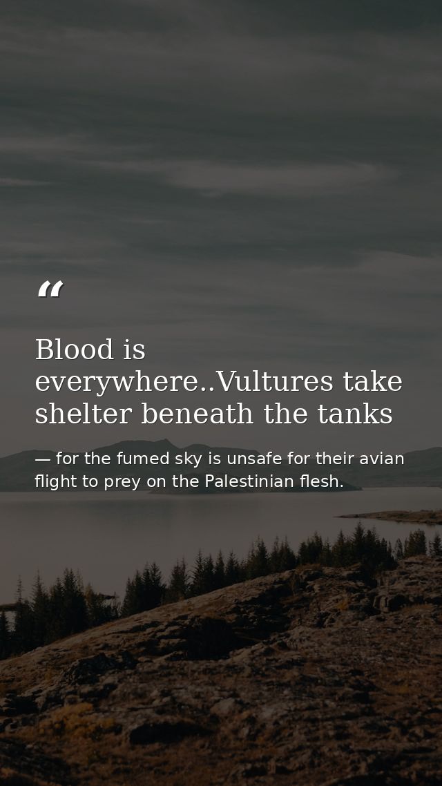 Blood is everywhere..Vultures take shelter beneath the tanks — for the fumed sky is unsafe for their avian flight to prey on the Palestinian flesh.