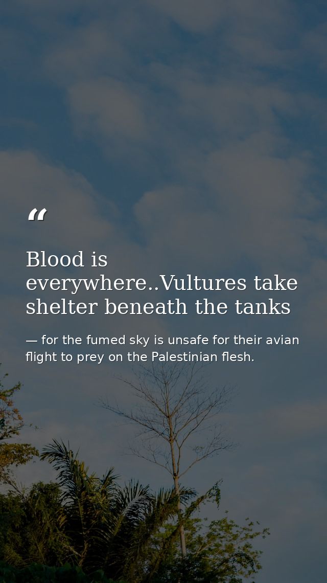 Blood is everywhere..Vultures take shelter beneath the tanks — for the fumed sky is unsafe for their avian flight to prey on the Palestinian flesh.