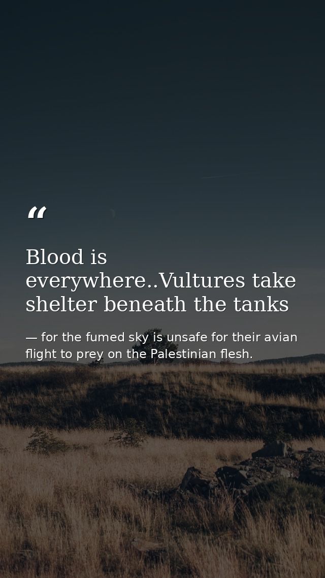 Blood is everywhere..Vultures take shelter beneath the tanks — for the fumed sky is unsafe for their avian flight to prey on the Palestinian flesh.