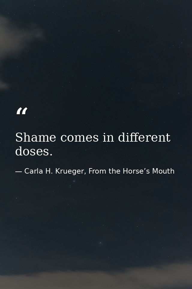 Shame comes in different doses. — Carla H. Krueger, From the Horse’s Mouth