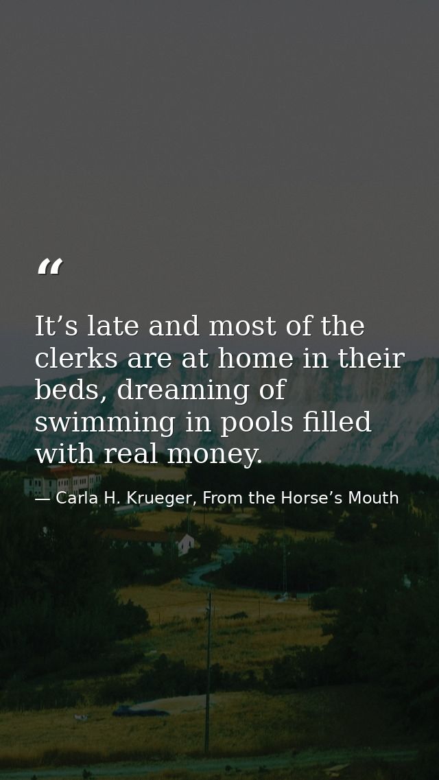 It’s late and most of the clerks are at home in their beds, dreaming of swimming in pools filled with real money. — Carla H. Krueger, From the Horse’s Mouth