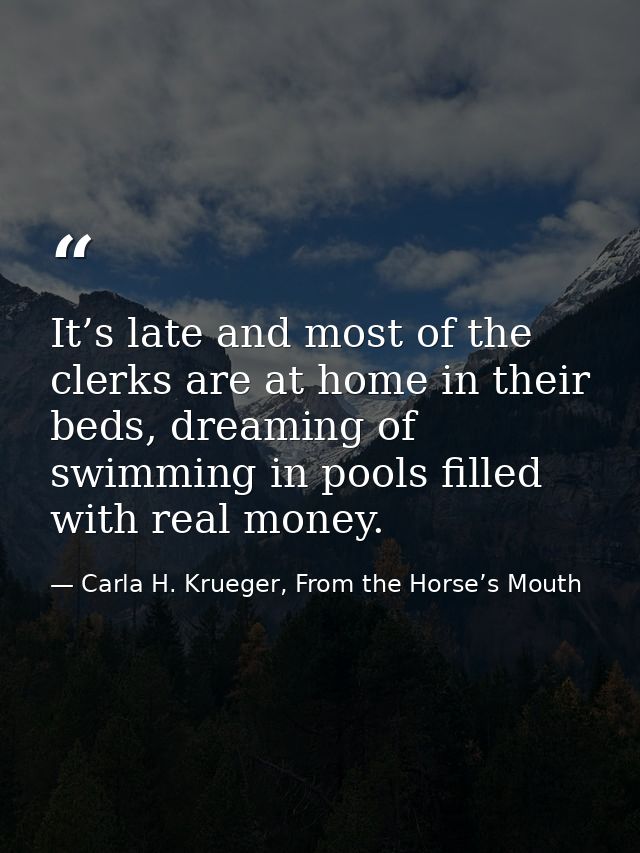 It’s late and most of the clerks are at home in their beds, dreaming of swimming in pools filled with real money. — Carla H. Krueger, From the Horse’s Mouth