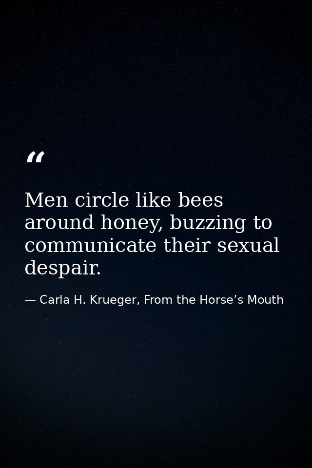 Men circle like bees around honey, buzzing to communicate their sexual despair. — Carla H. Krueger, From the Horse’s Mouth