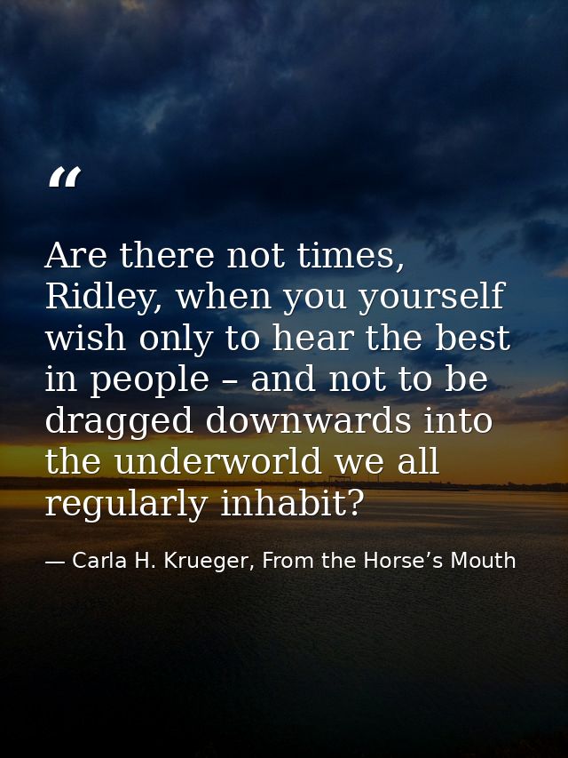 Are there not times, Ridley, when you yourself wish only to hear the best in people – and not to be dragged downwards in — Carla H. Krueger, From the Horse’s Mouth