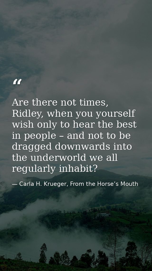 Are there not times, Ridley, when you yourself wish only to hear the best in people – and not to be dragged downwards in — Carla H. Krueger, From the Horse’s Mouth