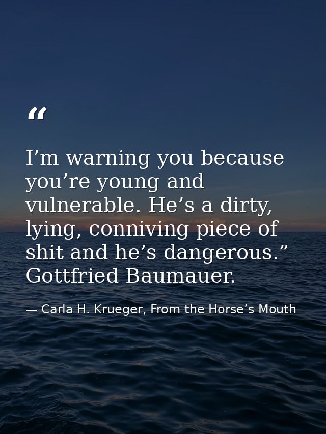 I’m warning you because you’re young and vulnerable. He’s a dirty, lying, conniving piece of shit and he’s dangerous.” G — Carla H. Krueger, From the Horse’s Mouth