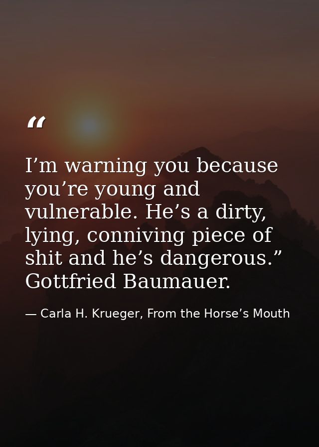 I’m warning you because you’re young and vulnerable. He’s a dirty, lying, conniving piece of shit and he’s dangerous.” G — Carla H. Krueger, From the Horse’s Mouth
