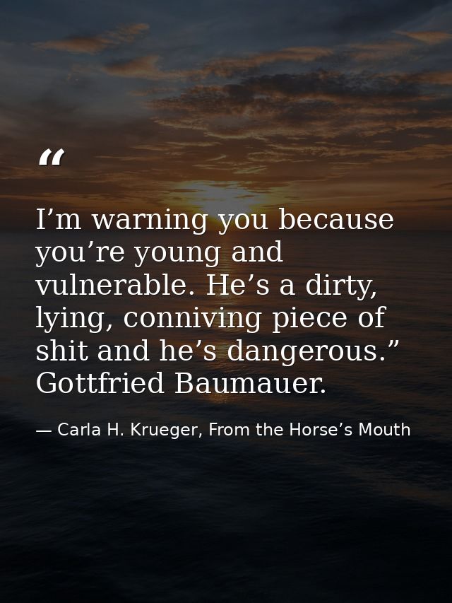 I’m warning you because you’re young and vulnerable. He’s a dirty, lying, conniving piece of shit and he’s dangerous.” G — Carla H. Krueger, From the Horse’s Mouth