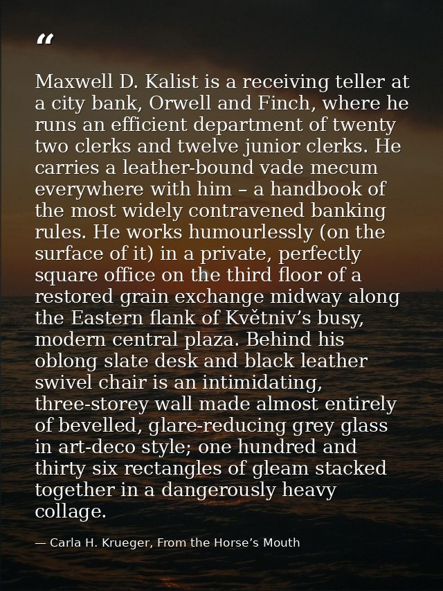 Maxwell D. Kalist is a receiving teller at a city bank, Orwell and Finch, where he runs an efficient department of twent — Carla H. Krueger, From the Horse’s Mouth