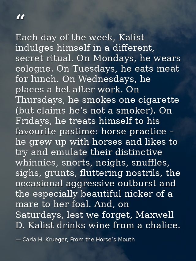 Each day of the week, Kalist indulges himself in a different, secret ritual. On Mondays, he wears cologne. On Tuesdays,  — Carla H. Krueger, From the Horse’s Mouth