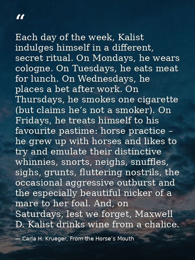 Each day of the week, Kalist indulges himself in a different, secret ritual. On Mondays, he wears cologne. On Tuesdays,  — Carla H. Krueger, From the Horse’s Mouth