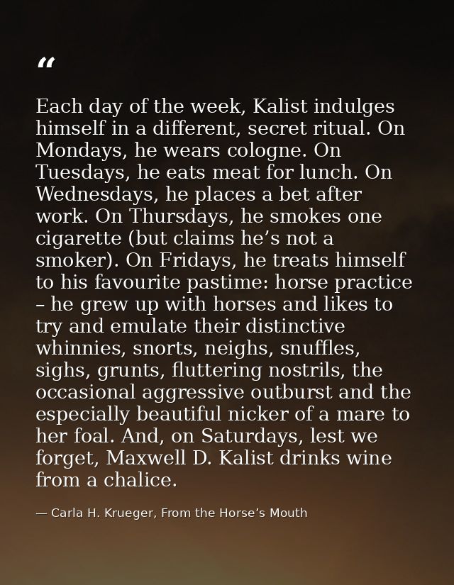 Each day of the week, Kalist indulges himself in a different, secret ritual. On Mondays, he wears cologne. On Tuesdays,  — Carla H. Krueger, From the Horse’s Mouth