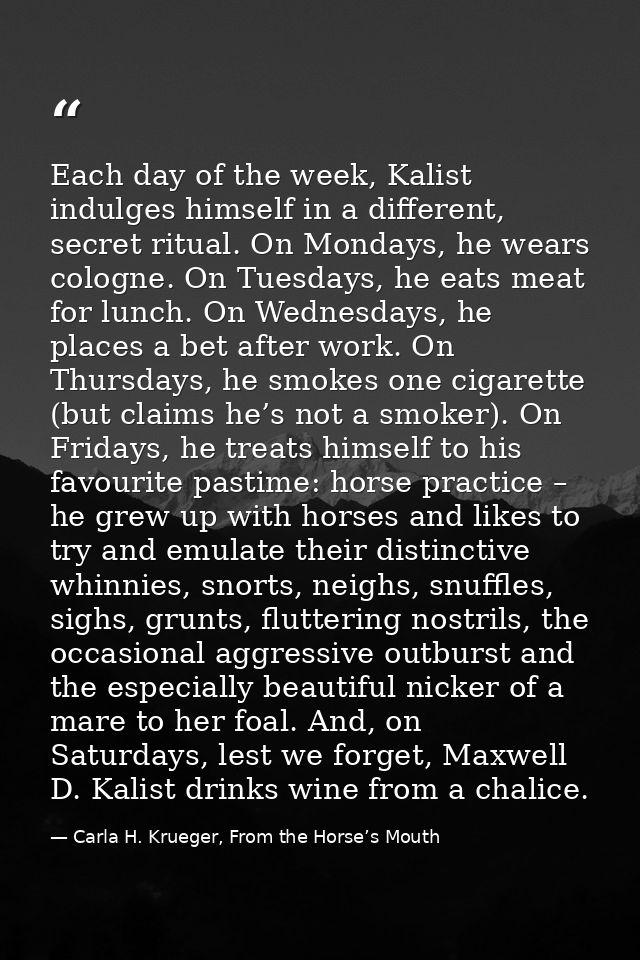 Each day of the week, Kalist indulges himself in a different, secret ritual. On Mondays, he wears cologne. On Tuesdays,  — Carla H. Krueger, From the Horse’s Mouth