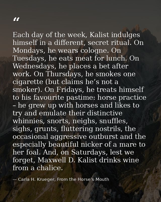 Each day of the week, Kalist indulges himself in a different, secret ritual. On Mondays, he wears cologne. On Tuesdays,  — Carla H. Krueger, From the Horse’s Mouth