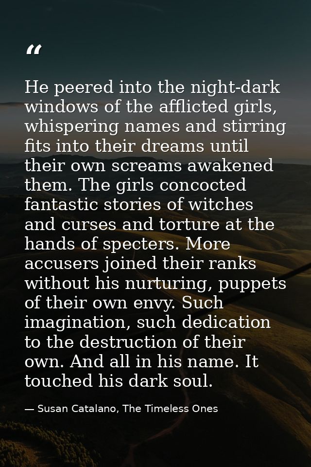He peered into the night-dark windows of the afflicted girls, whispering names and stirring fits into their dreams until — Susan Catalano, The Timeless Ones