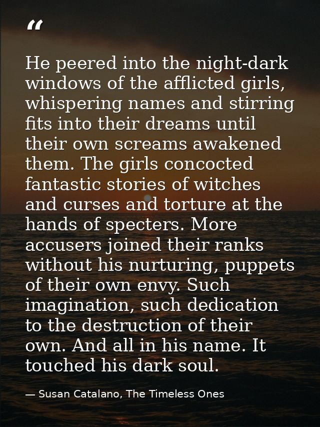 He peered into the night-dark windows of the afflicted girls, whispering names and stirring fits into their dreams until — Susan Catalano, The Timeless Ones
