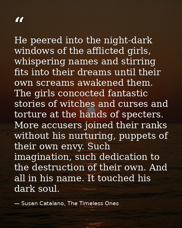 He peered into the night-dark windows of the afflicted girls, whispering names and stirring fits into their dreams until — Susan Catalano, The Timeless Ones