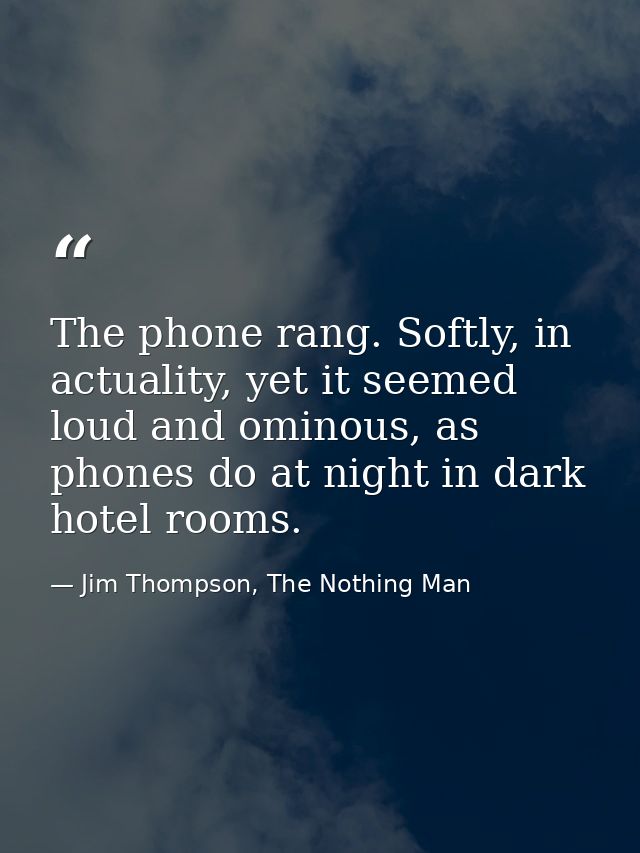 The phone rang. Softly, in actuality, yet it seemed loud and ominous, as phones do at night in dark hotel rooms. — Jim Thompson, The Nothing Man