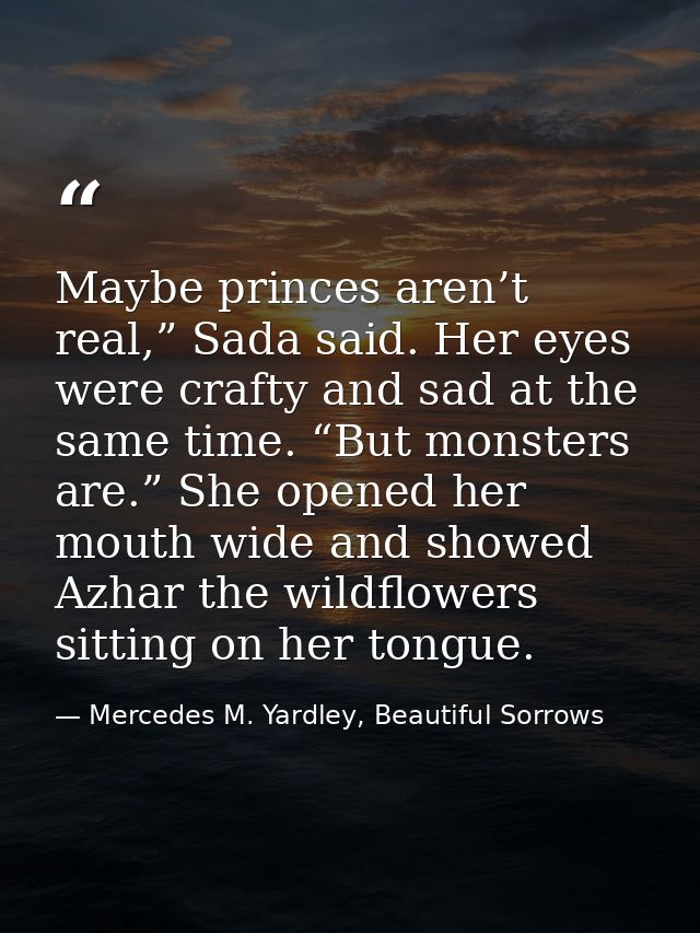 Maybe princes aren’t real,” Sada said. Her eyes were crafty and sad at the same time. “But monsters are.” She opened her — Mercedes M. Yardley, Beautiful Sorrows