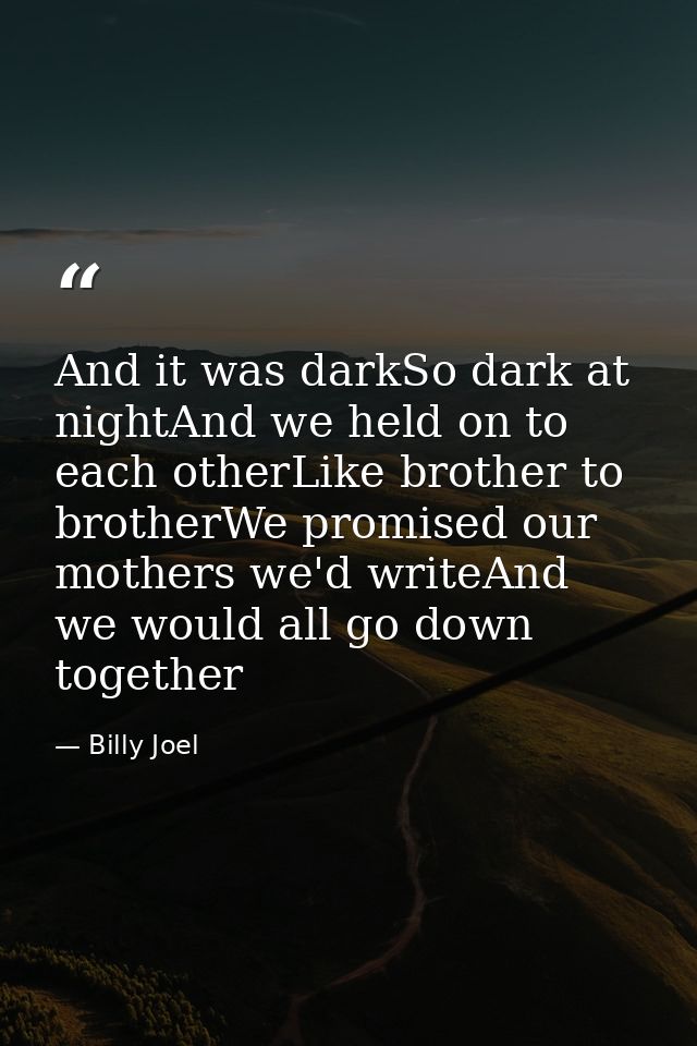 And it was darkSo dark at nightAnd we held on to each otherLike brother to brotherWe promised our mothers we'd writeAnd  — Billy Joel