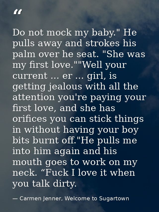 Do not mock my baby." He pulls away and strokes his palm over he seat. "She was my first love.""Well your current ... er — Carmen Jenner, Welcome to Sugartown