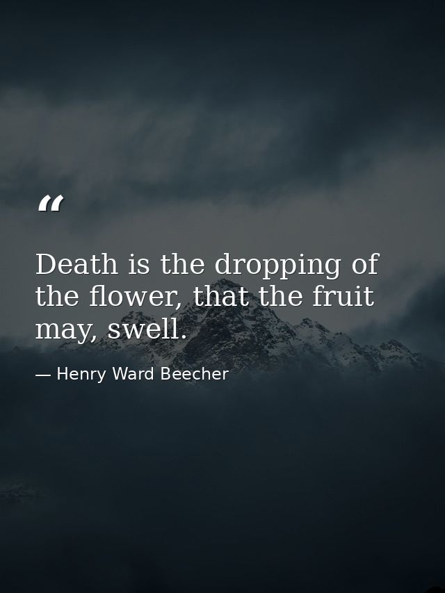 Death is the dropping of the flower, that the fruit may, swell. — Henry Ward Beecher