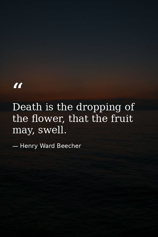 Death is the dropping of the flower, that the fruit may, swell. — Henry Ward Beecher
