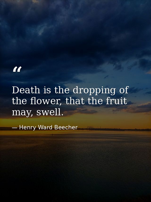 Death is the dropping of the flower, that the fruit may, swell. — Henry Ward Beecher