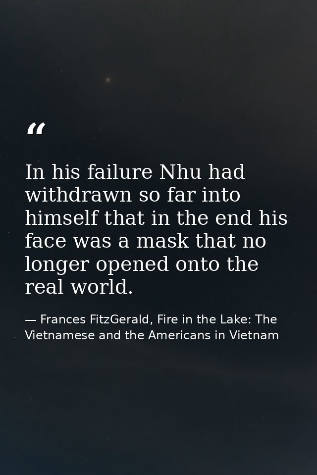 In his failure Nhu had withdrawn so far into himself that in the end his face was a mask that no longer opened onto the  — Frances FitzGerald, Fire in the Lake: The Vietnamese and the Americans in Vietnam