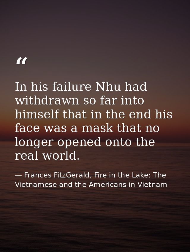 In his failure Nhu had withdrawn so far into himself that in the end his face was a mask that no longer opened onto the  — Frances FitzGerald, Fire in the Lake: The Vietnamese and the Americans in Vietnam