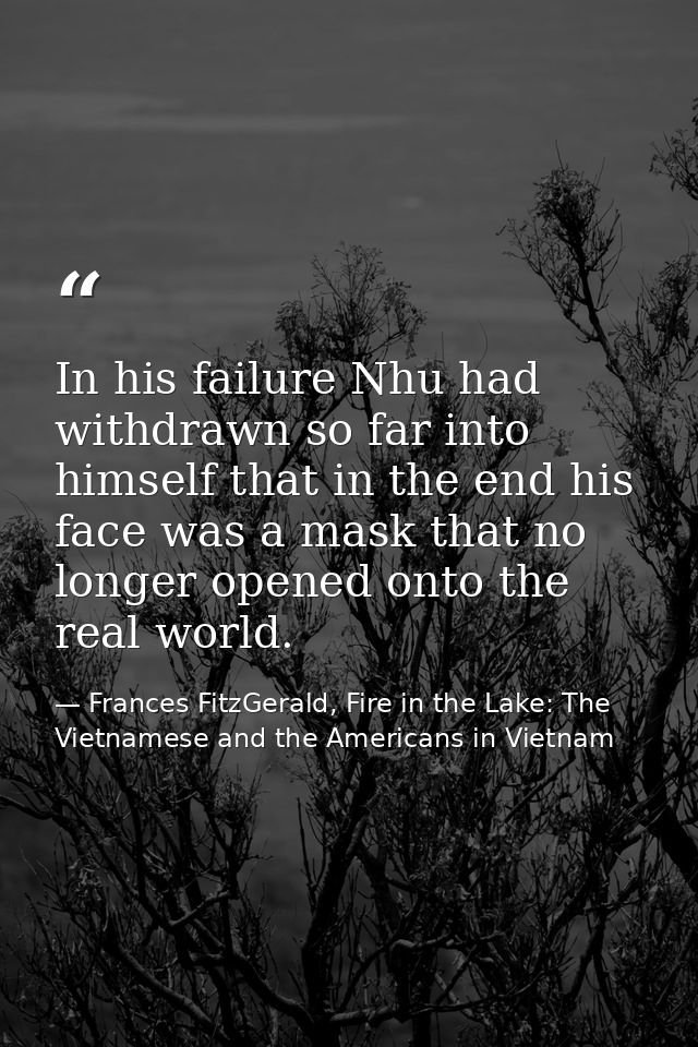 In his failure Nhu had withdrawn so far into himself that in the end his face was a mask that no longer opened onto the  — Frances FitzGerald, Fire in the Lake: The Vietnamese and the Americans in Vietnam