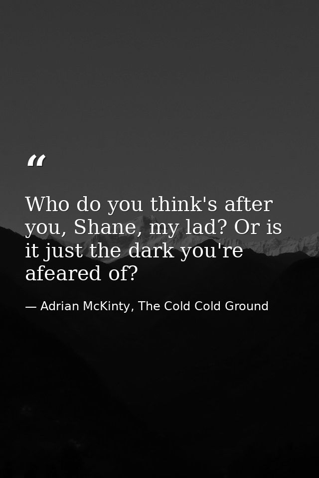 Who do you think's after you, Shane, my lad? Or is it just the dark you're afeared of? — Adrian McKinty, The Cold Cold Ground